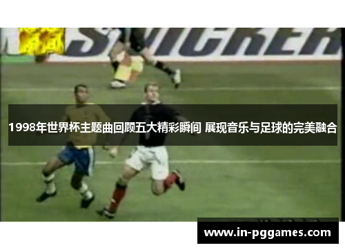 1998年世界杯主题曲回顾五大精彩瞬间 展现音乐与足球的完美融合