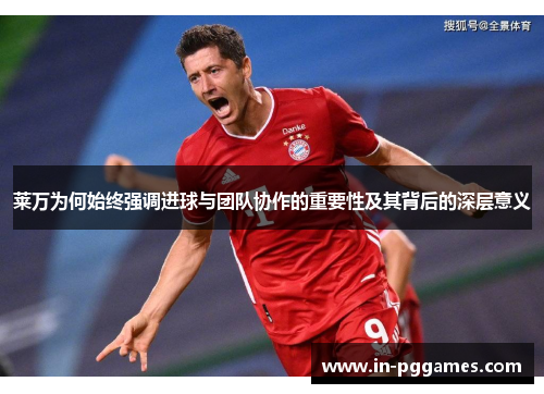 莱万为何始终强调进球与团队协作的重要性及其背后的深层意义