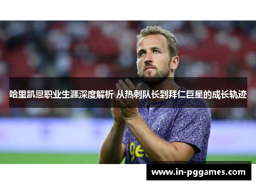哈里凯恩职业生涯深度解析 从热刺队长到拜仁巨星的成长轨迹