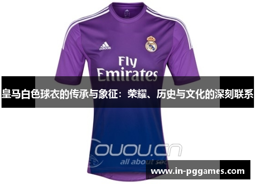 皇马白色球衣的传承与象征：荣耀、历史与文化的深刻联系