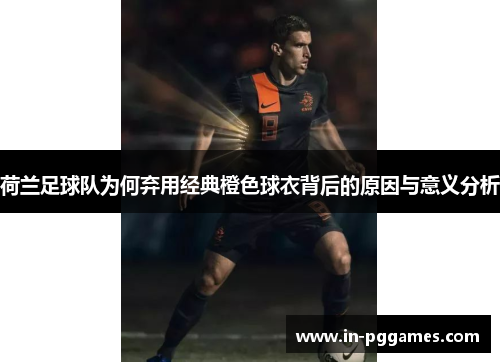 荷兰足球队为何弃用经典橙色球衣背后的原因与意义分析