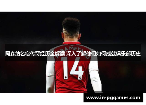 阿森纳名宿传奇经历全解读 深入了解他们如何成就俱乐部历史