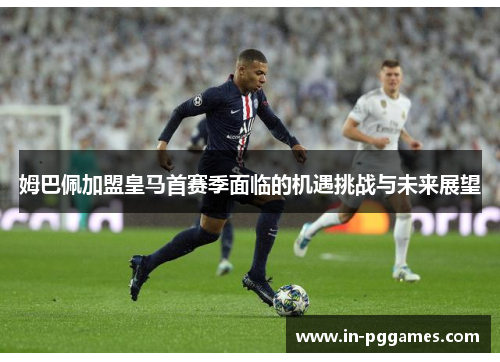 姆巴佩加盟皇马首赛季面临的机遇挑战与未来展望