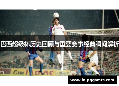 巴西超级杯历史回顾与重要赛事经典瞬间解析