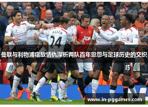 曼联与利物浦宿敌情仇深析两队百年恩怨与足球历史的交织