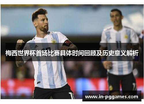 梅西世界杯首场比赛具体时间回顾及历史意义解析