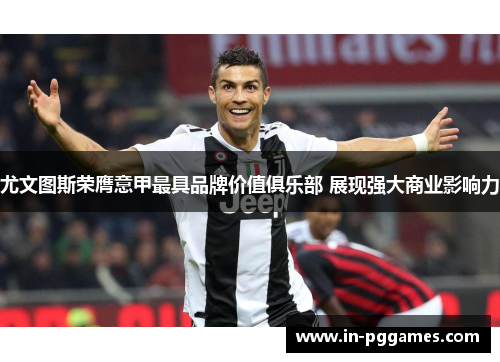 尤文图斯荣膺意甲最具品牌价值俱乐部 展现强大商业影响力