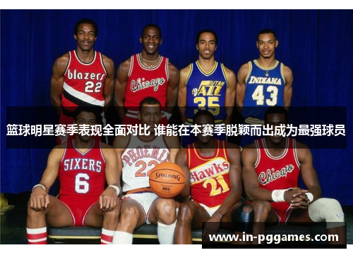 篮球明星赛季表现全面对比 谁能在本赛季脱颖而出成为最强球员